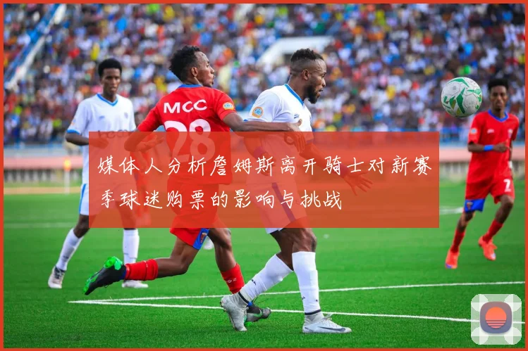 媒体人分析詹姆斯离开骑士对新赛季球迷购票的影响与挑战