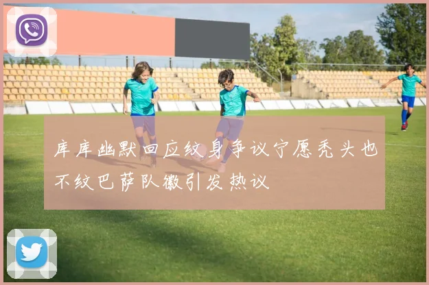 库库幽默回应纹身争议宁愿秃头也不纹巴萨队徽引发热议