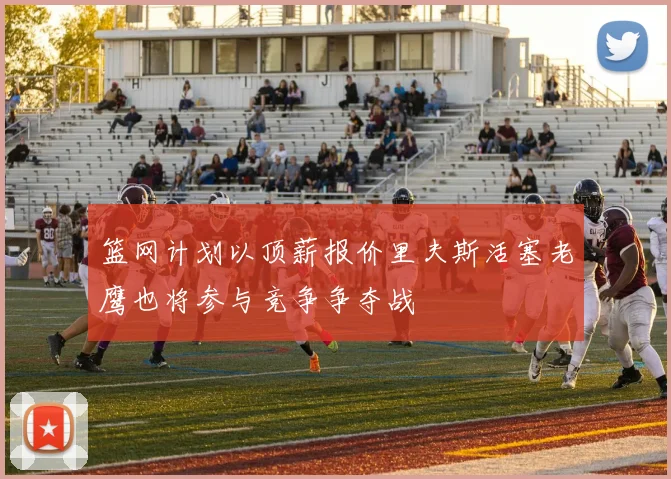 篮网计划以顶薪报价里夫斯活塞老鹰也将参与竞争争夺战
