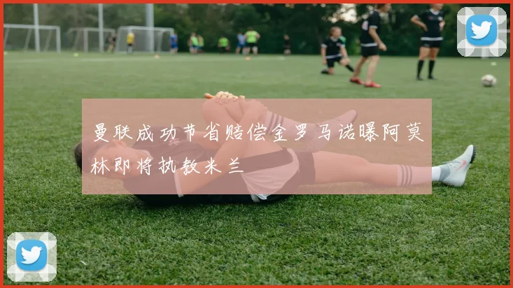 曼联成功节省赔偿金罗马诺曝阿莫林即将执教米兰