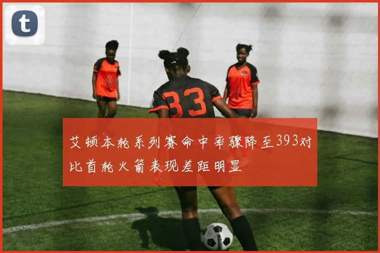 艾顿本轮系列赛命中率骤降至393对比首轮火箭表现差距明显