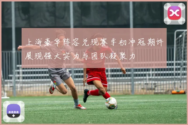 上海豪华阵容兑现赛季初冲冠期许展现强大实力与团队凝聚力