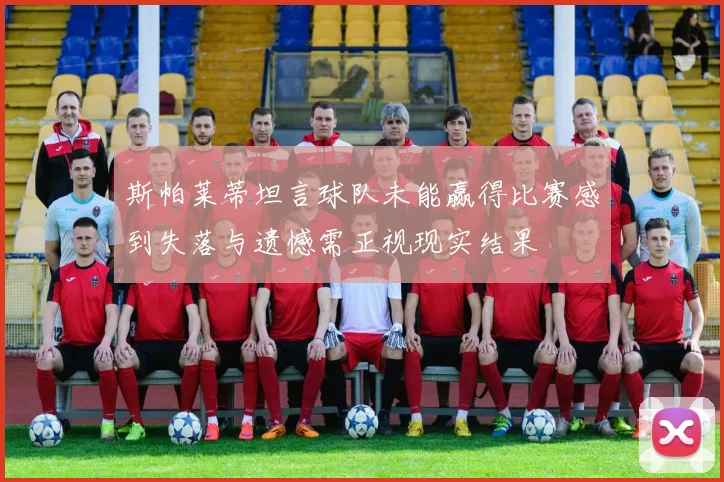 斯帕莱蒂坦言球队未能赢得比赛感到失落与遗憾需正视现实结果