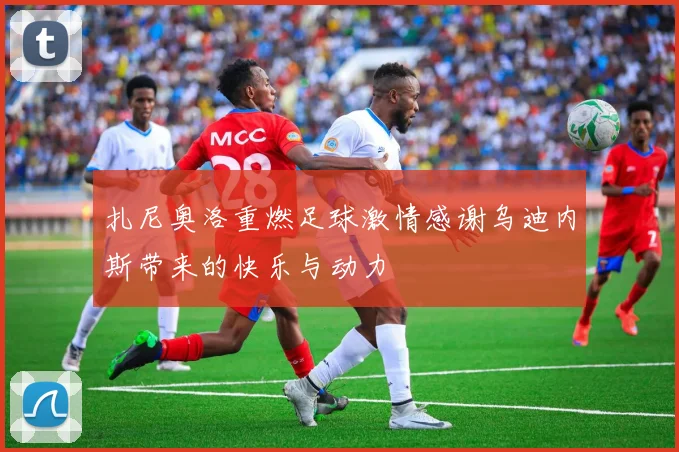扎尼奥洛重燃足球激情感谢乌迪内斯带来的快乐与动力