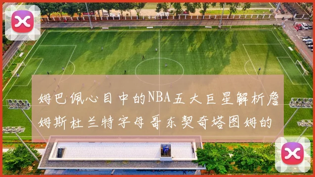 姆巴佩心目中的NBA五大巨星解析詹姆斯杜兰特字母哥东契奇塔图姆的独特魅力