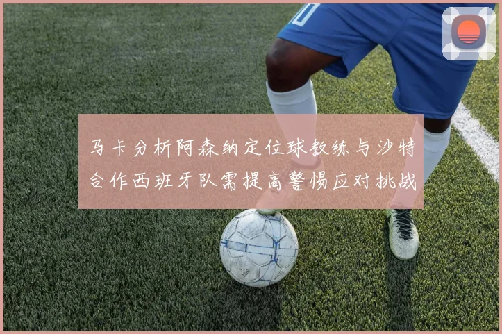 马卡分析阿森纳定位球教练与沙特合作西班牙队需提高警惕应对挑战