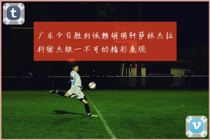 广东今日胜利依赖胡明轩萨林杰拉科徐杰缺一不可的精彩表现