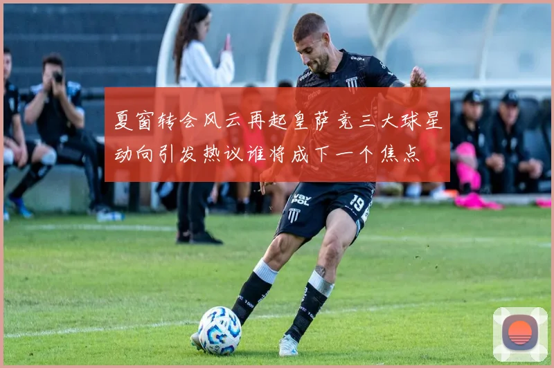 夏窗转会风云再起皇萨竞三大球星动向引发热议谁将成下一个焦点