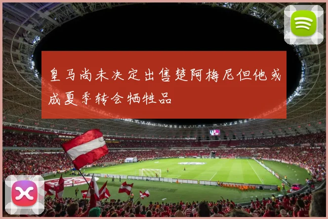 皇马尚未决定出售楚阿梅尼但他或成夏季转会牺牲品