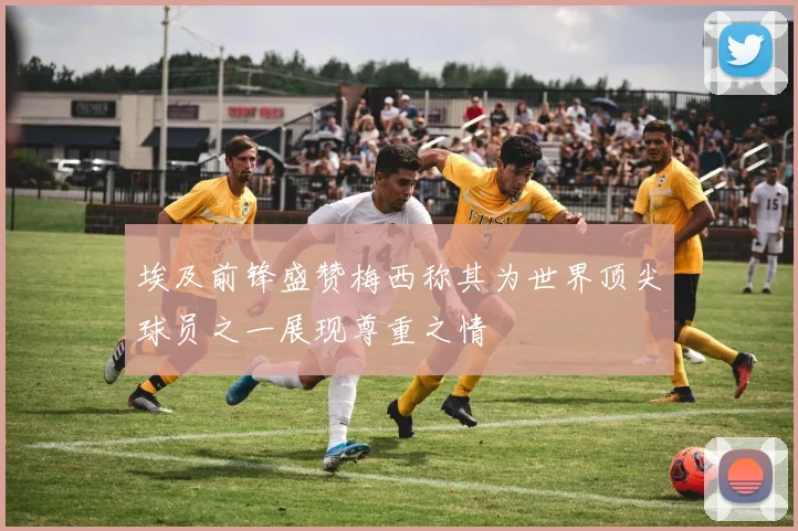 埃及前锋盛赞梅西称其为世界顶尖球员之一展现尊重之情