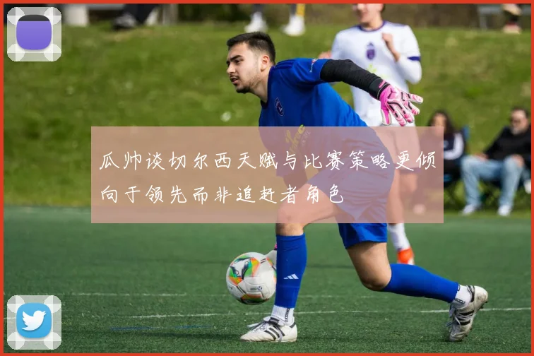 瓜帅谈切尔西天赋与比赛策略更倾向于领先而非追赶者角色