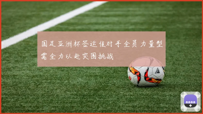 国足亚洲杯签运佳对手全员力量型需全力以赴突围挑战