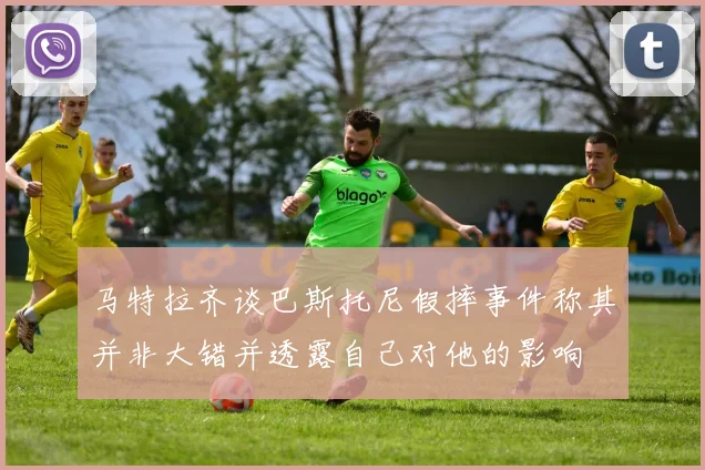 马特拉齐谈巴斯托尼假摔事件称其并非大错并透露自己对他的影响