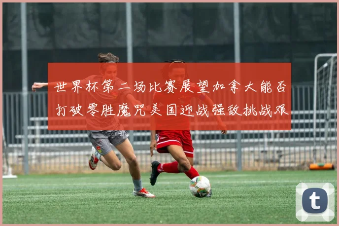 世界杯第二场比赛展望加拿大能否打破零胜魔咒美国迎战强敌挑战艰巨