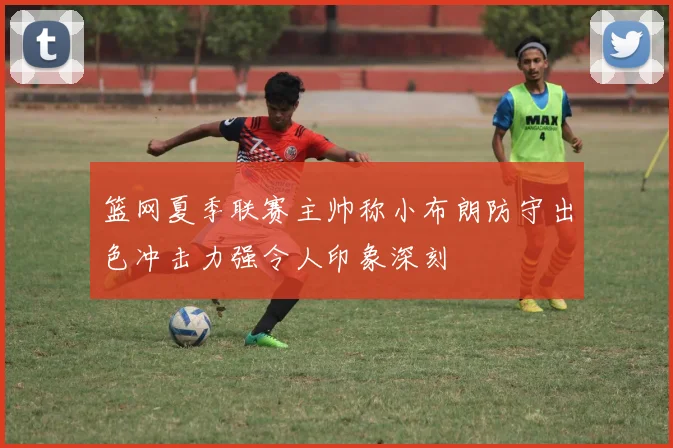 篮网夏季联赛主帅称小布朗防守出色冲击力强令人印象深刻