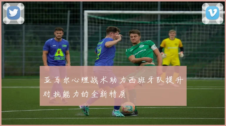 亚马尔心理战术助力西班牙队提升对抗能力的全新特质
